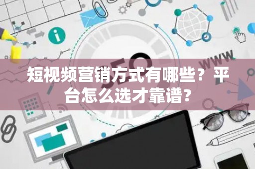 短视频营销方式有哪些？平台怎么选才靠谱？