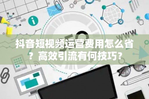 抖音短视频运营费用怎么省？高效引流有何技巧？