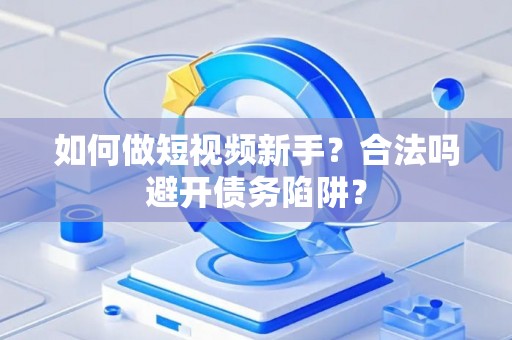 如何做短视频新手？合法吗避开债务陷阱？