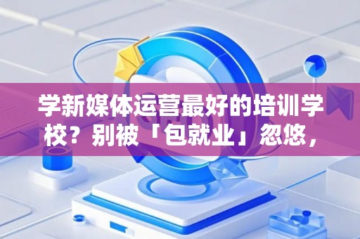 学新媒体运营最好的培训学校?别被「包就业」忽悠,三招拆穿真假 学新媒体运营最好的培训学校?别被「包就业」忽悠,三招拆穿真假