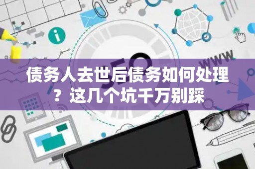 债务人去世后债务如何处理？这几个坑千万别踩